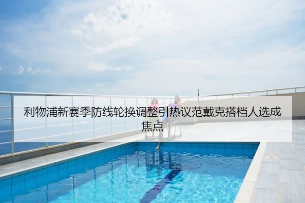 利物浦新赛季防线轮换调整引热议范戴克搭档人选成焦点