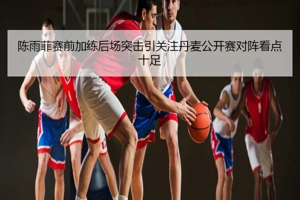 陈雨菲赛前加练后场突击引关注丹麦公开赛对阵看点十足